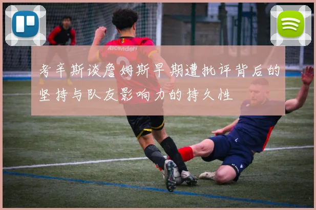 考辛斯谈詹姆斯早期遭批评背后的坚持与队友影响力的持久性