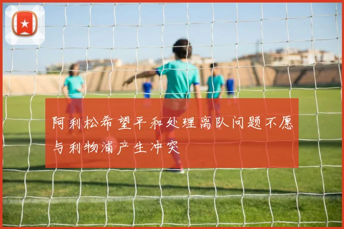 阿利松希望平和处理离队问题不愿与利物浦产生冲突