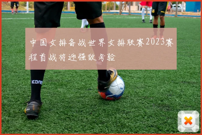 中国女排备战世界女排联赛2023赛程首战将迎强敌考验