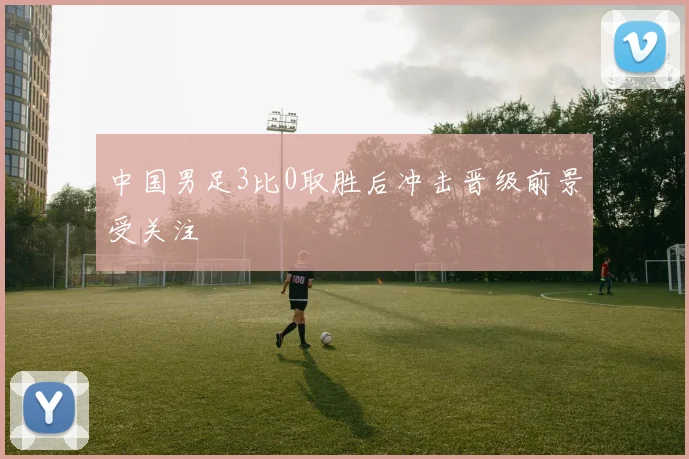 中国男足3比0取胜后冲击晋级前景受关注