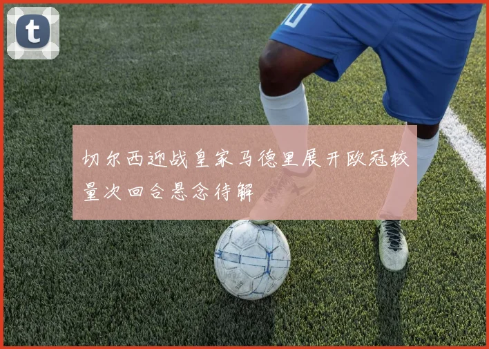 切尔西迎战皇家马德里展开欧冠较量次回合悬念待解