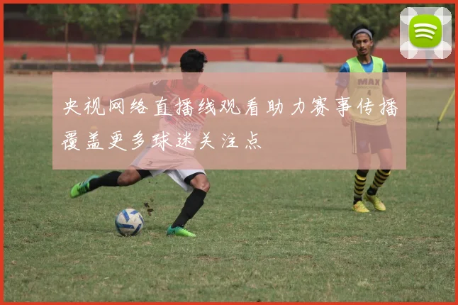 央视网络直播线观看助力赛事传播覆盖更多球迷关注点