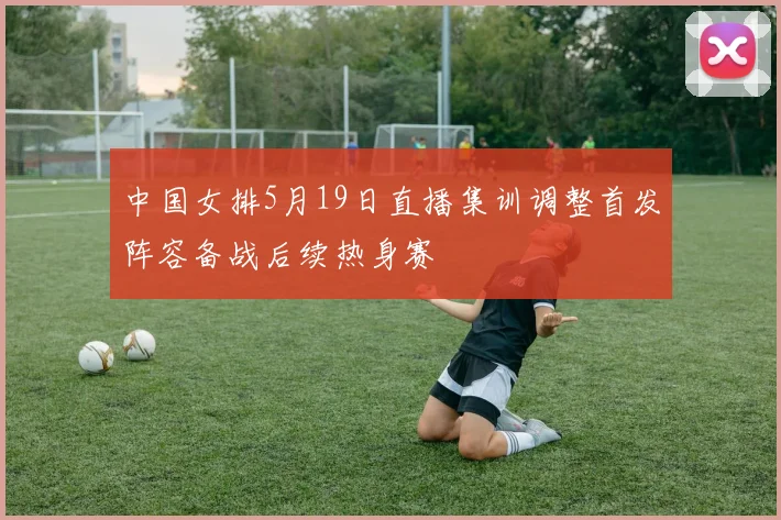 中国女排5月19日直播集训调整首发阵容备战后续热身赛