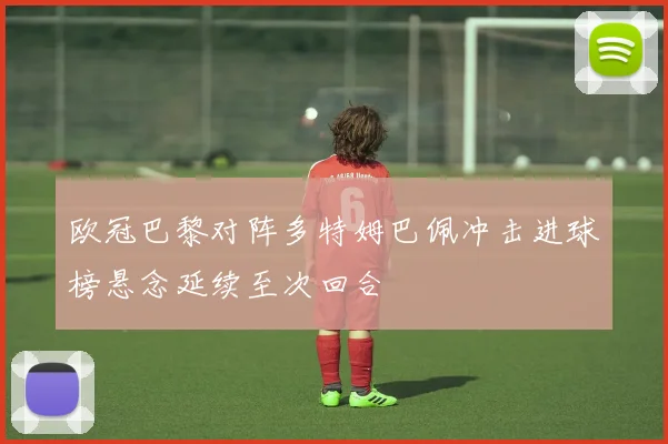 欧冠巴黎对阵多特姆巴佩冲击进球榜悬念延续至次回合