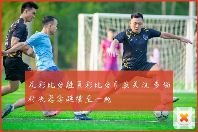 足彩比分胜负彩比分引发关注 多场对决悬念延续至一轮