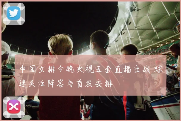 中国女排今晚央视五套直播出战 球迷关注阵容与首发安排