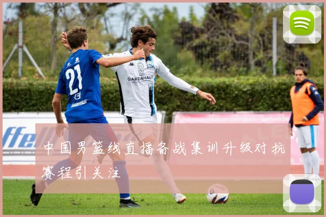 中国男篮线直播备战集训升级对抗赛程引关注