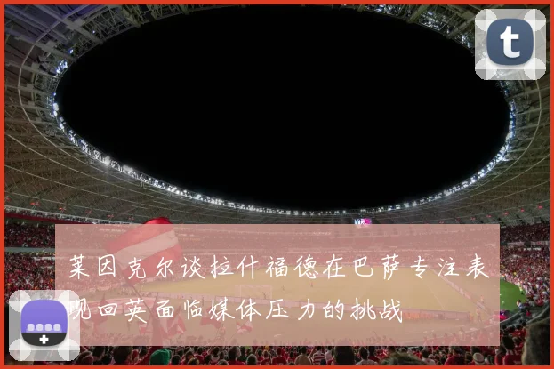 莱因克尔谈拉什福德在巴萨专注表现回英面临媒体压力的挑战
