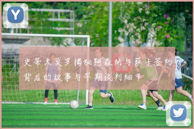 史蒂夫莫罗揭秘阿森纳与萨卡签约背后的故事与早期谈判细节