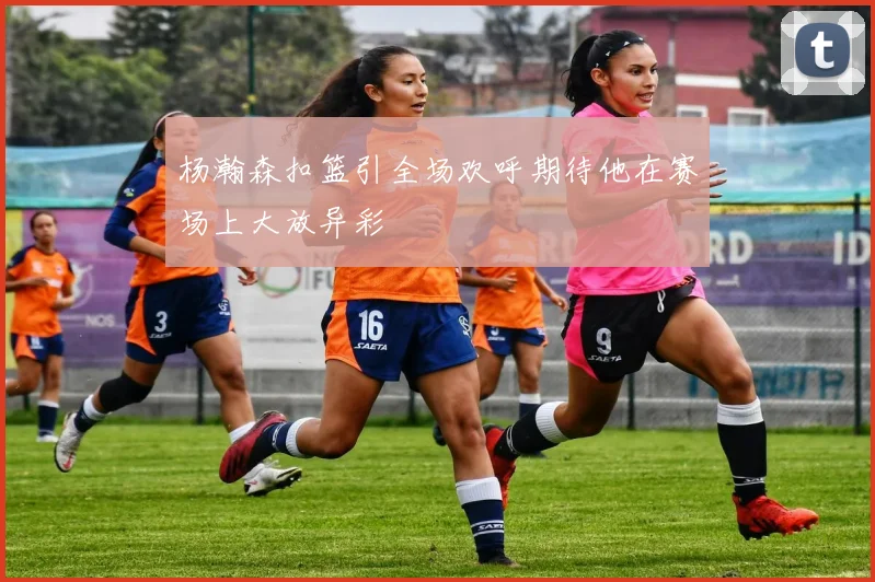 杨瀚森扣篮引全场欢呼期待他在赛场上大放异彩