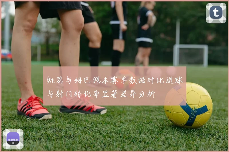 凯恩与姆巴佩本赛季数据对比进球与射门转化率显著差异分析