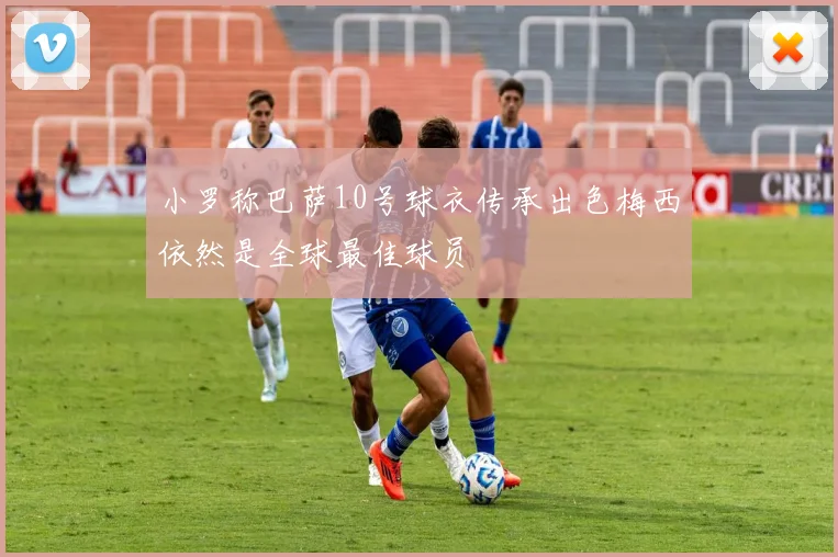 小罗称巴萨10号球衣传承出色梅西依然是全球最佳球员