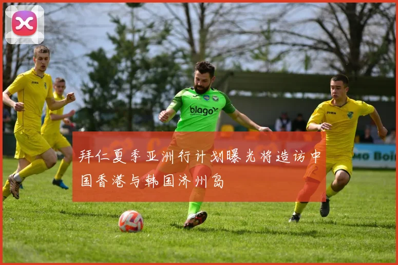 拜仁夏季亚洲行计划曝光将造访中国香港与韩国济州岛