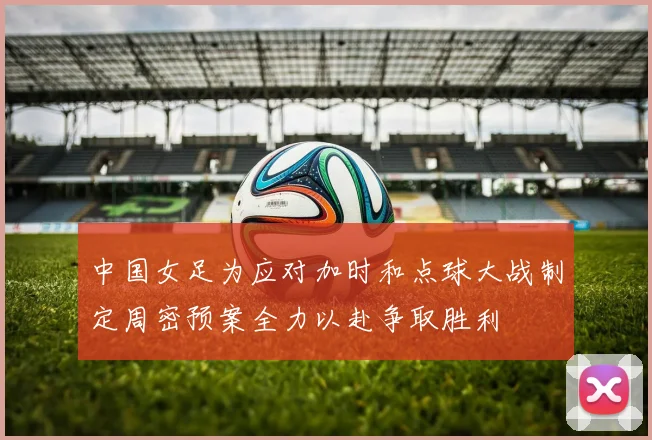 中国女足为应对加时和点球大战制定周密预案全力以赴争取胜利