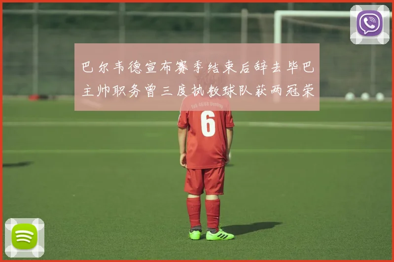 巴尔韦德宣布赛季结束后辞去毕巴主帅职务曾三度执教球队获两冠荣耀