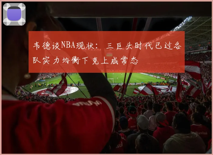 韦德谈NBA现状：三巨头时代已过各队实力均衡下克上成常态